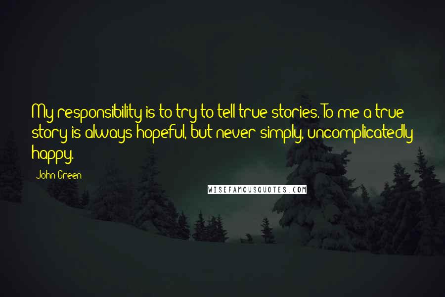 John Green Quotes: My responsibility is to try to tell true stories. To me a true story is always hopeful, but never simply, uncomplicatedly happy.