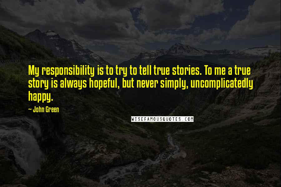 John Green Quotes: My responsibility is to try to tell true stories. To me a true story is always hopeful, but never simply, uncomplicatedly happy.