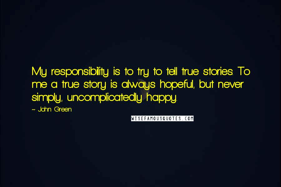 John Green Quotes: My responsibility is to try to tell true stories. To me a true story is always hopeful, but never simply, uncomplicatedly happy.