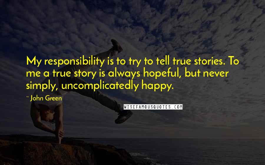 John Green Quotes: My responsibility is to try to tell true stories. To me a true story is always hopeful, but never simply, uncomplicatedly happy.