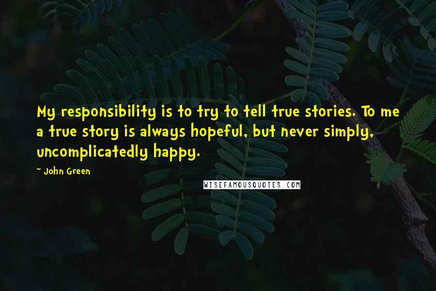 John Green Quotes: My responsibility is to try to tell true stories. To me a true story is always hopeful, but never simply, uncomplicatedly happy.