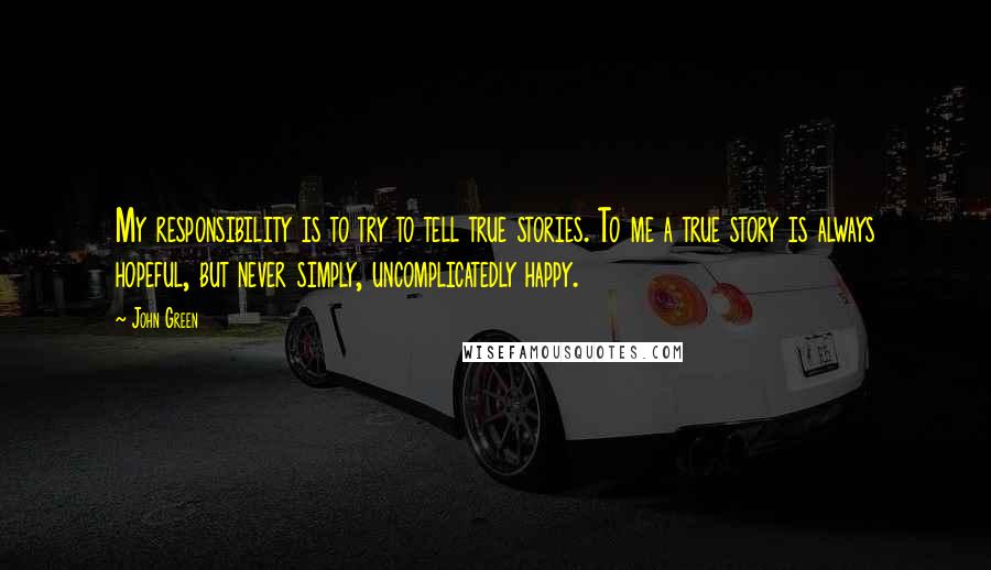 John Green Quotes: My responsibility is to try to tell true stories. To me a true story is always hopeful, but never simply, uncomplicatedly happy.