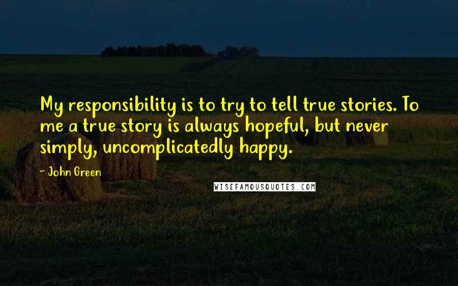 John Green Quotes: My responsibility is to try to tell true stories. To me a true story is always hopeful, but never simply, uncomplicatedly happy.