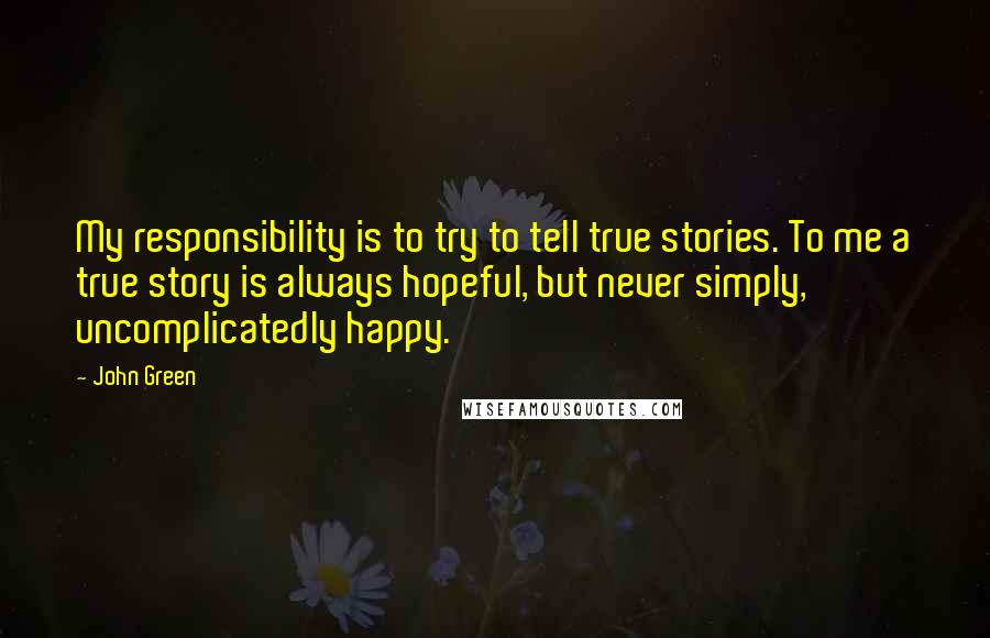 John Green Quotes: My responsibility is to try to tell true stories. To me a true story is always hopeful, but never simply, uncomplicatedly happy.