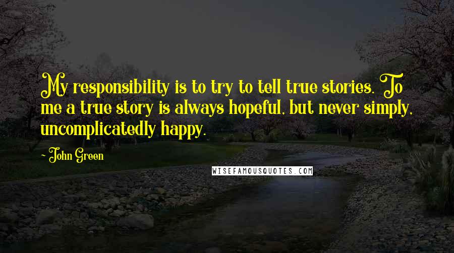 John Green Quotes: My responsibility is to try to tell true stories. To me a true story is always hopeful, but never simply, uncomplicatedly happy.