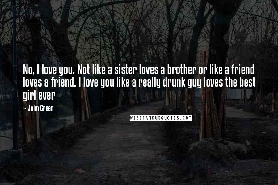 John Green Quotes: No, I love you. Not like a sister loves a brother or like a friend loves a friend. I love you like a really drunk guy loves the best girl ever