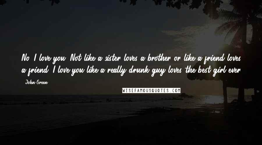 John Green Quotes: No, I love you. Not like a sister loves a brother or like a friend loves a friend. I love you like a really drunk guy loves the best girl ever