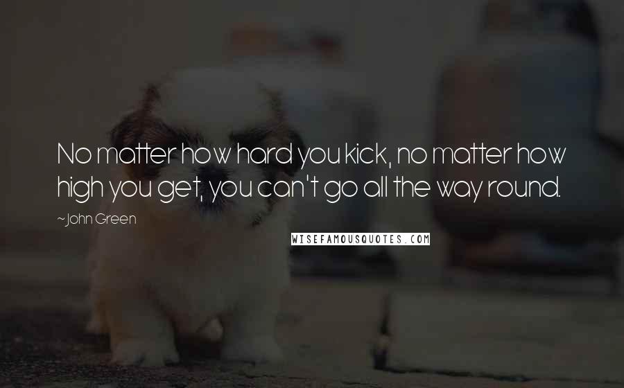 John Green Quotes: No matter how hard you kick, no matter how high you get, you can't go all the way round.