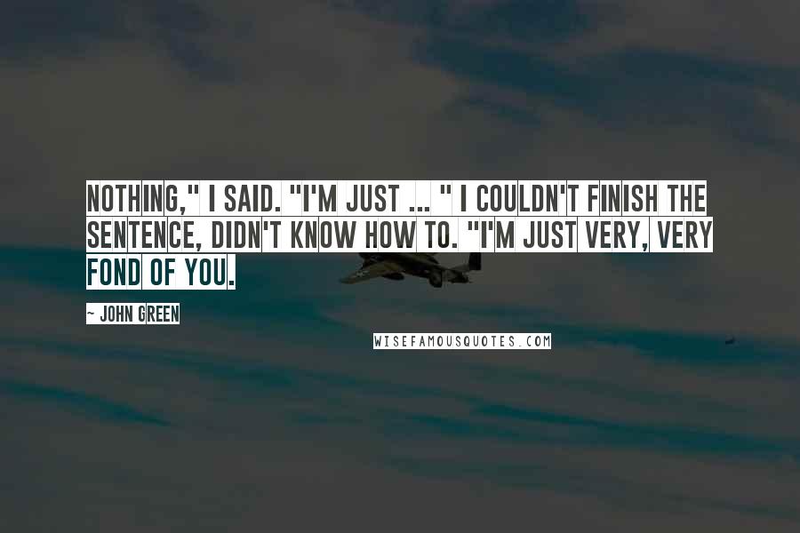 John Green Quotes: Nothing," I said. "I'm just ... " I couldn't finish the sentence, didn't know how to. "I'm just very, very fond of you.