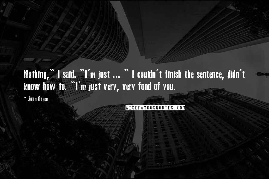 John Green Quotes: Nothing," I said. "I'm just ... " I couldn't finish the sentence, didn't know how to. "I'm just very, very fond of you.