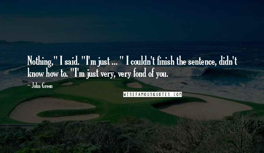 John Green Quotes: Nothing," I said. "I'm just ... " I couldn't finish the sentence, didn't know how to. "I'm just very, very fond of you.