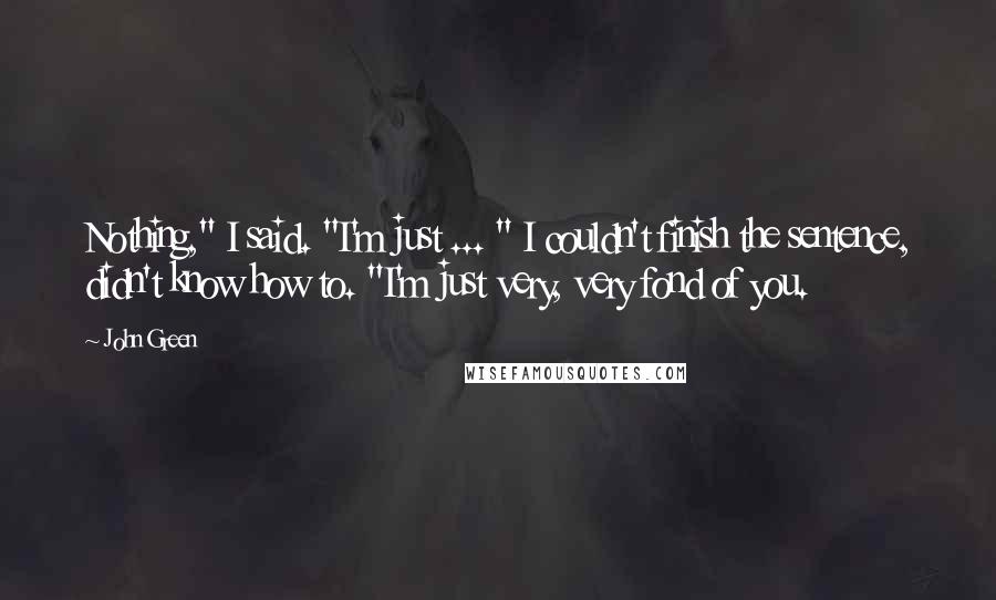 John Green Quotes: Nothing," I said. "I'm just ... " I couldn't finish the sentence, didn't know how to. "I'm just very, very fond of you.