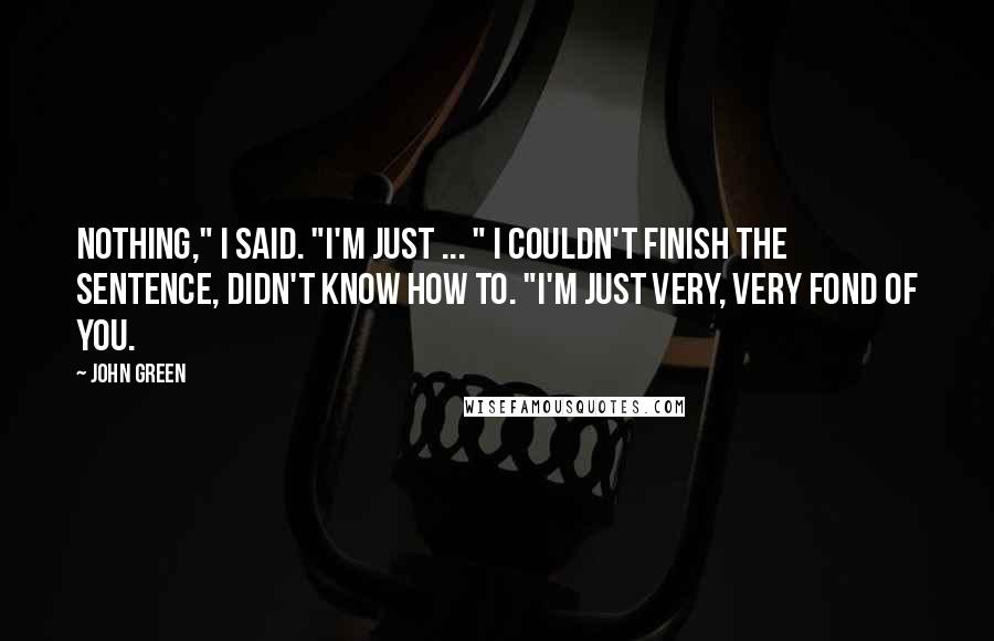 John Green Quotes: Nothing," I said. "I'm just ... " I couldn't finish the sentence, didn't know how to. "I'm just very, very fond of you.