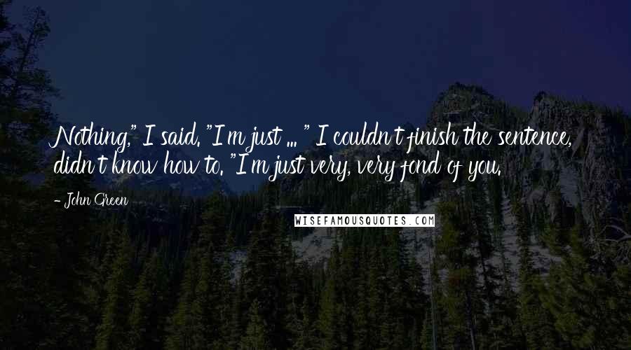 John Green Quotes: Nothing," I said. "I'm just ... " I couldn't finish the sentence, didn't know how to. "I'm just very, very fond of you.