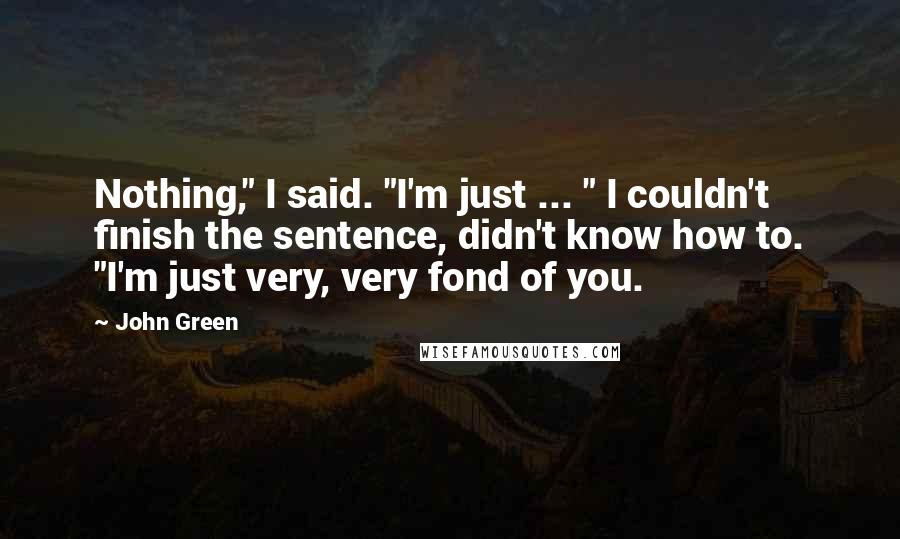 John Green Quotes: Nothing," I said. "I'm just ... " I couldn't finish the sentence, didn't know how to. "I'm just very, very fond of you.