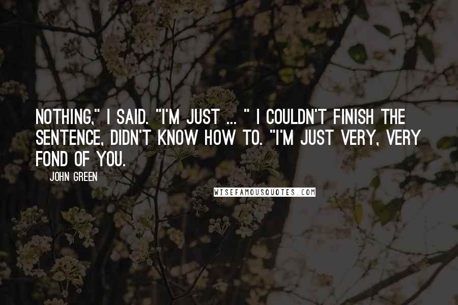 John Green Quotes: Nothing," I said. "I'm just ... " I couldn't finish the sentence, didn't know how to. "I'm just very, very fond of you.