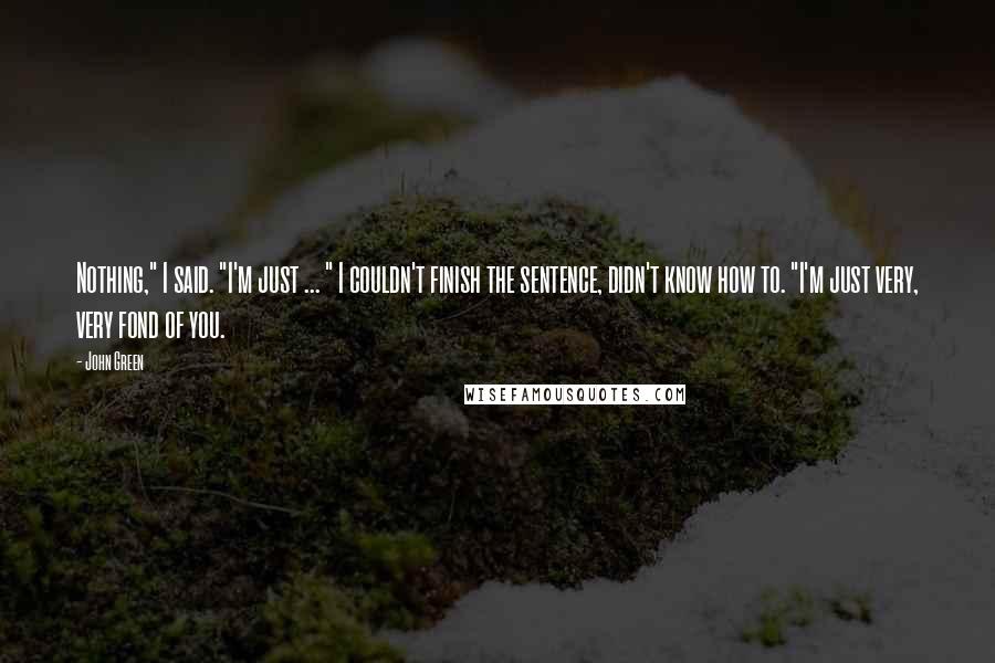 John Green Quotes: Nothing," I said. "I'm just ... " I couldn't finish the sentence, didn't know how to. "I'm just very, very fond of you.