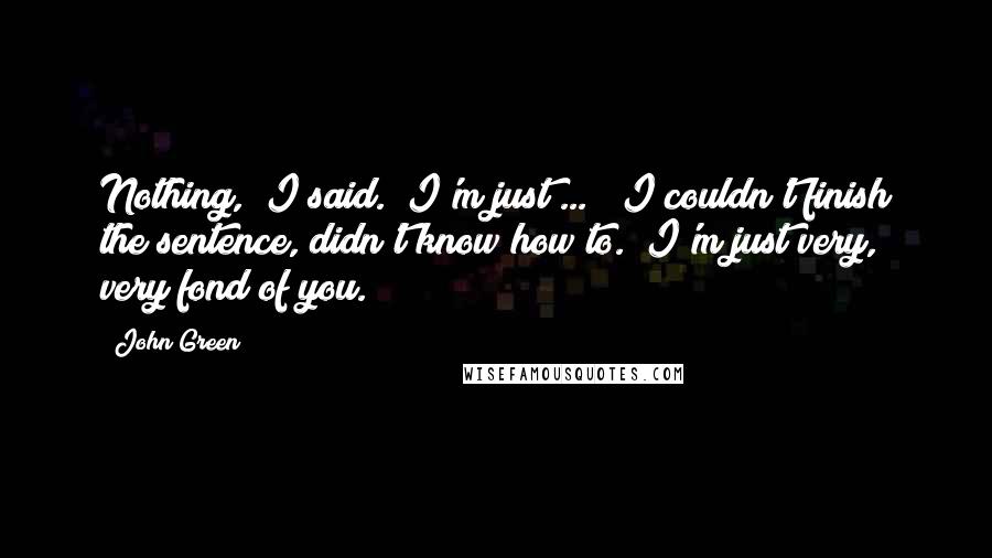 John Green Quotes: Nothing," I said. "I'm just ... " I couldn't finish the sentence, didn't know how to. "I'm just very, very fond of you.