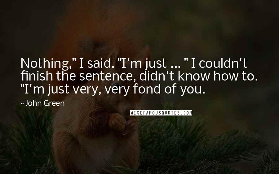 John Green Quotes: Nothing," I said. "I'm just ... " I couldn't finish the sentence, didn't know how to. "I'm just very, very fond of you.