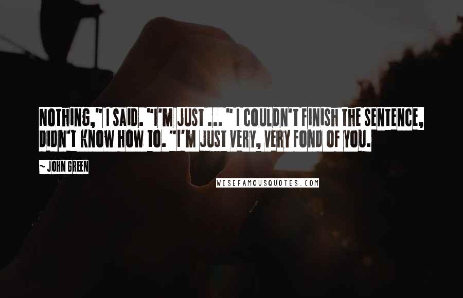 John Green Quotes: Nothing," I said. "I'm just ... " I couldn't finish the sentence, didn't know how to. "I'm just very, very fond of you.