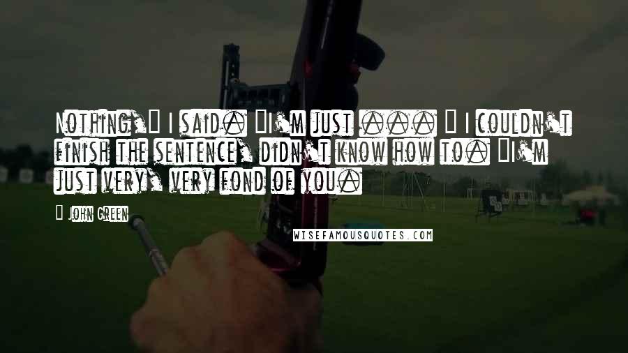 John Green Quotes: Nothing," I said. "I'm just ... " I couldn't finish the sentence, didn't know how to. "I'm just very, very fond of you.