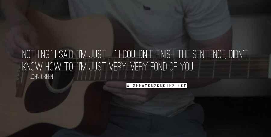 John Green Quotes: Nothing," I said. "I'm just ... " I couldn't finish the sentence, didn't know how to. "I'm just very, very fond of you.