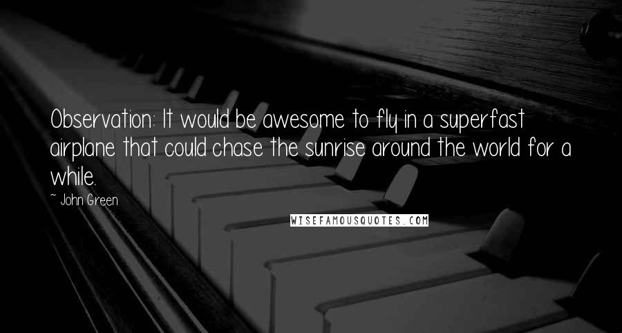 John Green Quotes: Observation: It would be awesome to fly in a superfast airplane that could chase the sunrise around the world for a while.