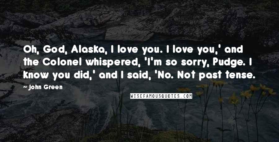 John Green Quotes: Oh, God, Alaska, I love you. I love you,' and the Colonel whispered, 'I'm so sorry, Pudge. I know you did,' and I said, 'No. Not past tense.