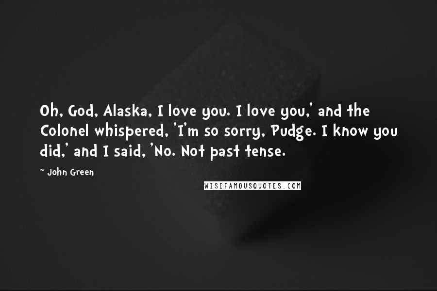 John Green Quotes: Oh, God, Alaska, I love you. I love you,' and the Colonel whispered, 'I'm so sorry, Pudge. I know you did,' and I said, 'No. Not past tense.