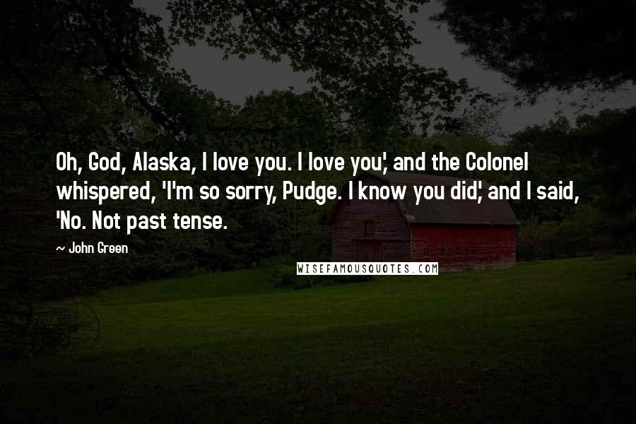 John Green Quotes: Oh, God, Alaska, I love you. I love you,' and the Colonel whispered, 'I'm so sorry, Pudge. I know you did,' and I said, 'No. Not past tense.