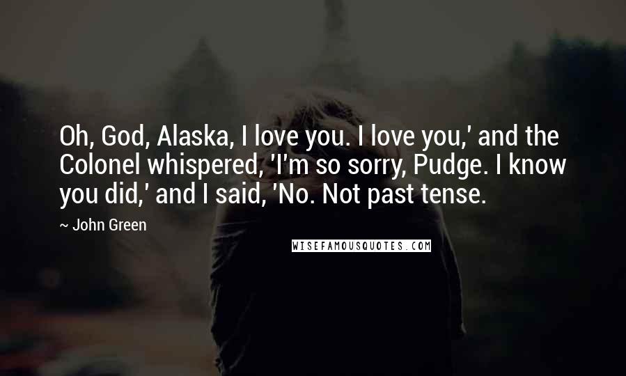 John Green Quotes: Oh, God, Alaska, I love you. I love you,' and the Colonel whispered, 'I'm so sorry, Pudge. I know you did,' and I said, 'No. Not past tense.