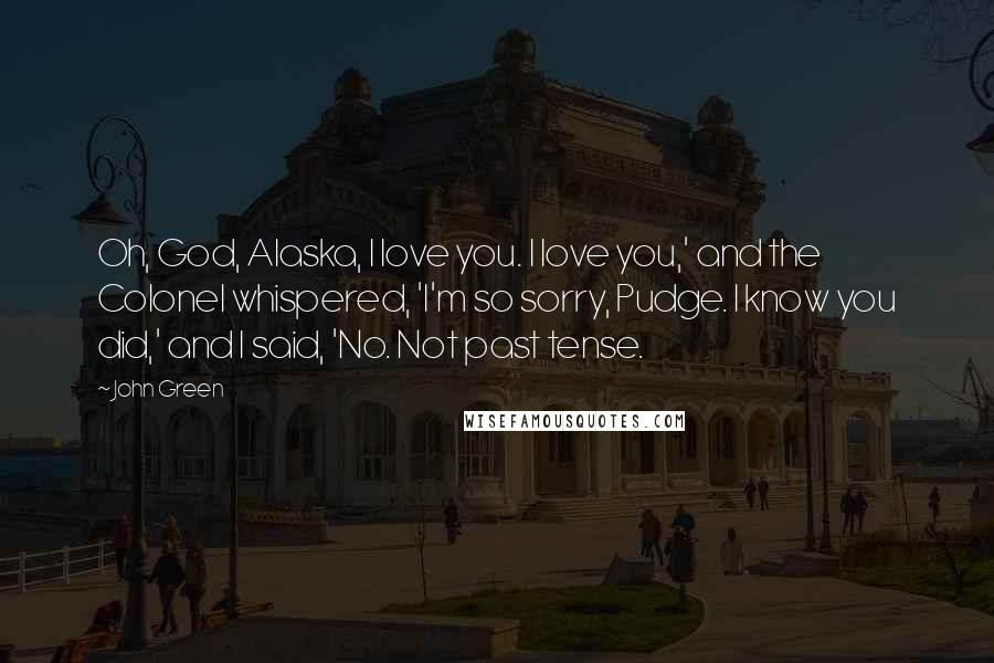 John Green Quotes: Oh, God, Alaska, I love you. I love you,' and the Colonel whispered, 'I'm so sorry, Pudge. I know you did,' and I said, 'No. Not past tense.