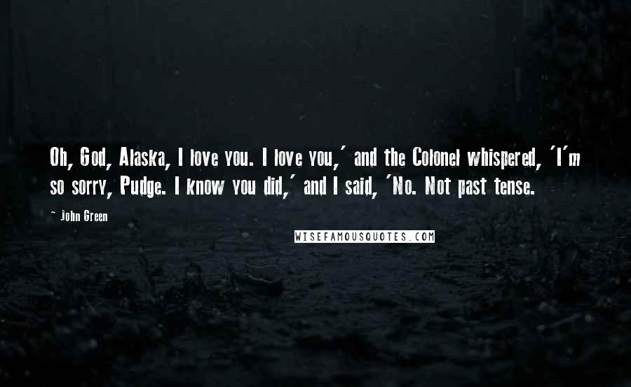 John Green Quotes: Oh, God, Alaska, I love you. I love you,' and the Colonel whispered, 'I'm so sorry, Pudge. I know you did,' and I said, 'No. Not past tense.