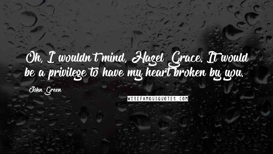 John Green Quotes: Oh, I wouldn't mind, Hazel Grace. It would be a privilege to have my heart broken by you.