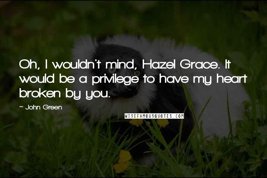 John Green Quotes: Oh, I wouldn't mind, Hazel Grace. It would be a privilege to have my heart broken by you.