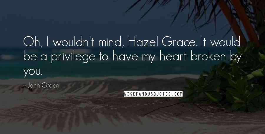 John Green Quotes: Oh, I wouldn't mind, Hazel Grace. It would be a privilege to have my heart broken by you.