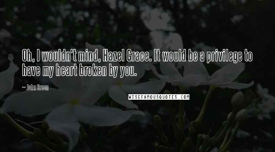 John Green Quotes: Oh, I wouldn't mind, Hazel Grace. It would be a privilege to have my heart broken by you.