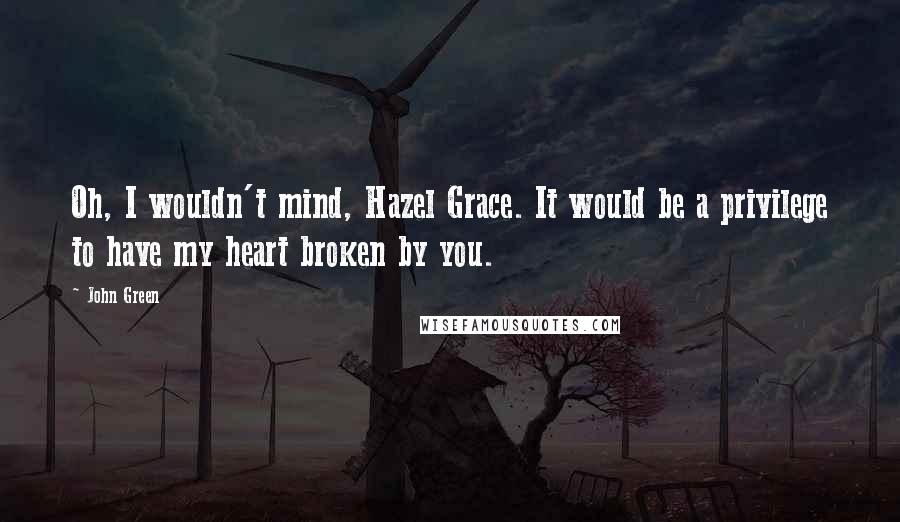 John Green Quotes: Oh, I wouldn't mind, Hazel Grace. It would be a privilege to have my heart broken by you.