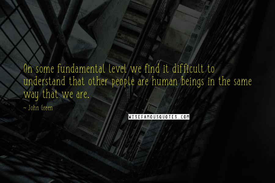 John Green Quotes: On some fundamental level we find it difficult to understand that other people are human beings in the same way that we are.