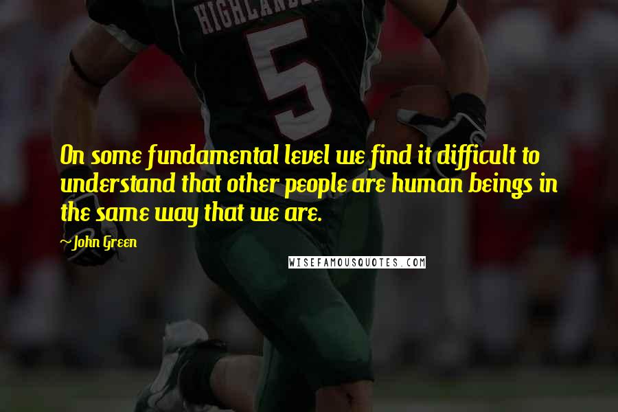 John Green Quotes: On some fundamental level we find it difficult to understand that other people are human beings in the same way that we are.