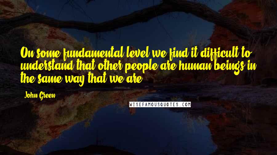 John Green Quotes: On some fundamental level we find it difficult to understand that other people are human beings in the same way that we are.