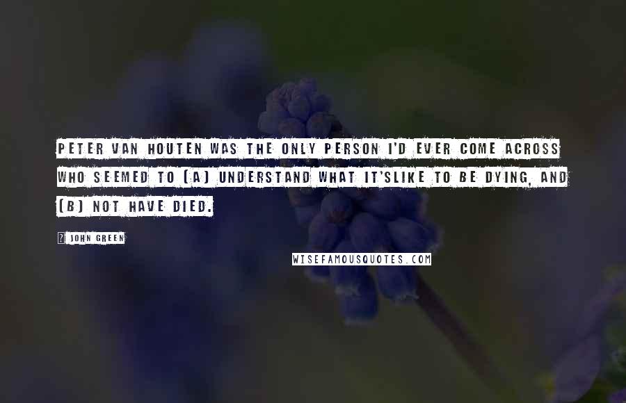 John Green Quotes: Peter Van Houten was the only person I'd ever come across who seemed to (a) understand what it'slike to be dying, and (b) not have died.