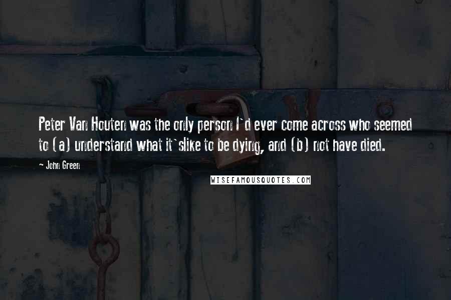 John Green Quotes: Peter Van Houten was the only person I'd ever come across who seemed to (a) understand what it'slike to be dying, and (b) not have died.