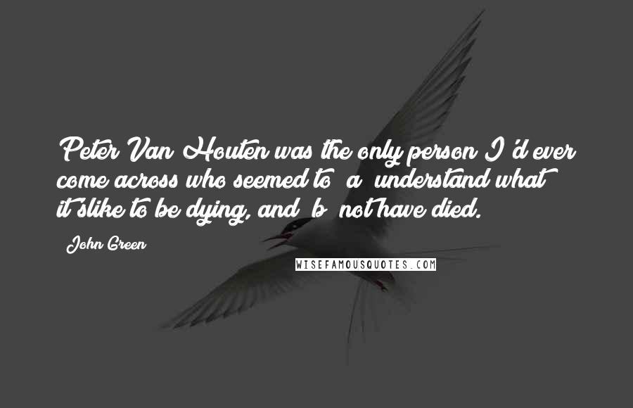 John Green Quotes: Peter Van Houten was the only person I'd ever come across who seemed to (a) understand what it'slike to be dying, and (b) not have died.