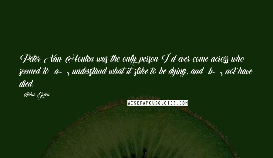 John Green Quotes: Peter Van Houten was the only person I'd ever come across who seemed to (a) understand what it'slike to be dying, and (b) not have died.