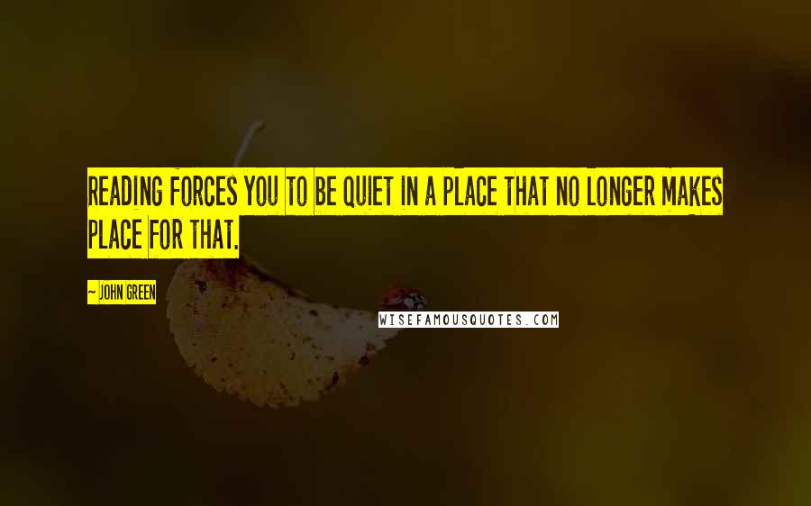 John Green Quotes: Reading forces you to be quiet in a place that no longer makes place for that.
