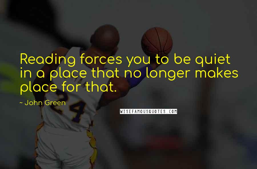 John Green Quotes: Reading forces you to be quiet in a place that no longer makes place for that.