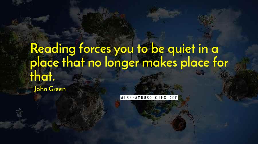 John Green Quotes: Reading forces you to be quiet in a place that no longer makes place for that.