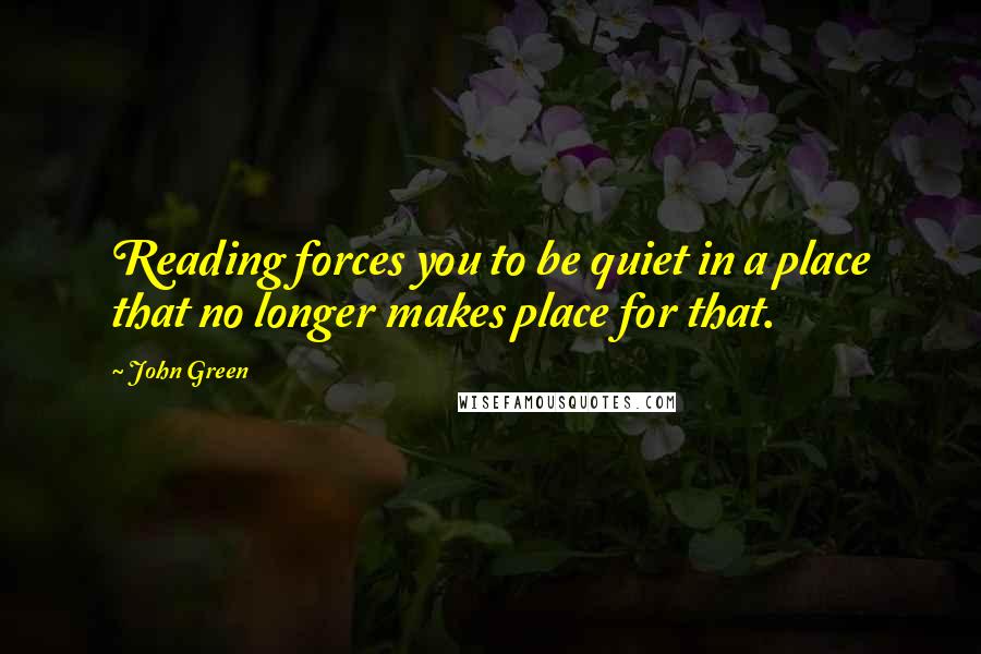 John Green Quotes: Reading forces you to be quiet in a place that no longer makes place for that.