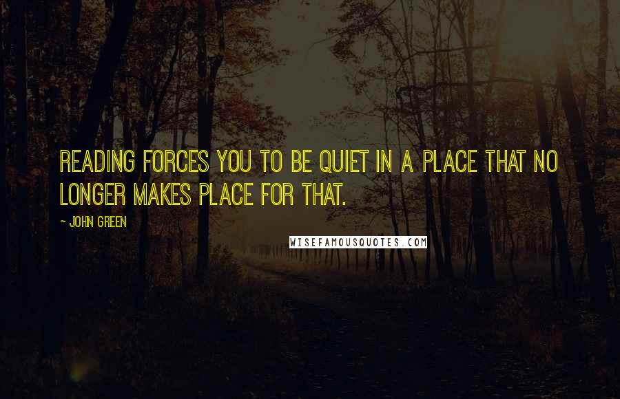 John Green Quotes: Reading forces you to be quiet in a place that no longer makes place for that.